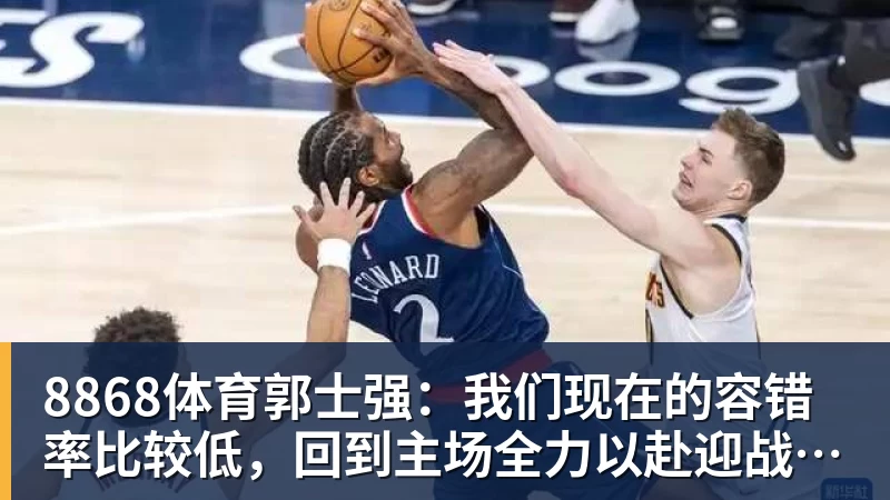 8868体育郭士强:我们现在的容错率比较低,回到主场全力以赴迎战黎巴嫩