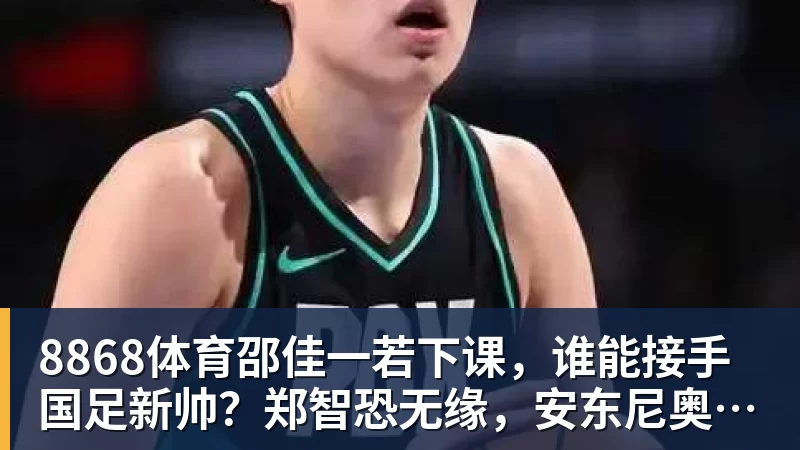 8868体育邵佳一若下课，谁能接手国足新帅？郑智恐无缘，安东尼奥并非首选